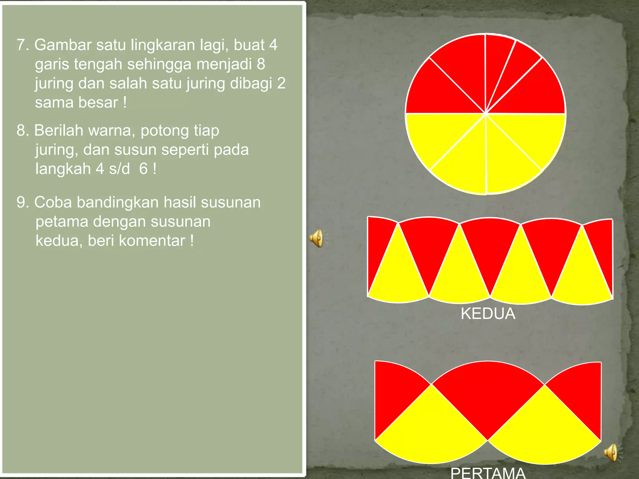 7. Gambar satu lingkaran lagi, buat 4
   garis tengah sehingga menjadi 8
   juring dan salah satu juring dibagi 2
   sama besar !
8. Berilah warna, potong tiap
   juring, dan susun seperti pada
   langkah 4 s/d 6 !

9. Coba bandingkan hasil susunan
   petama dengan susunan
   kedua, beri komentar !



                                           KEDUA
 