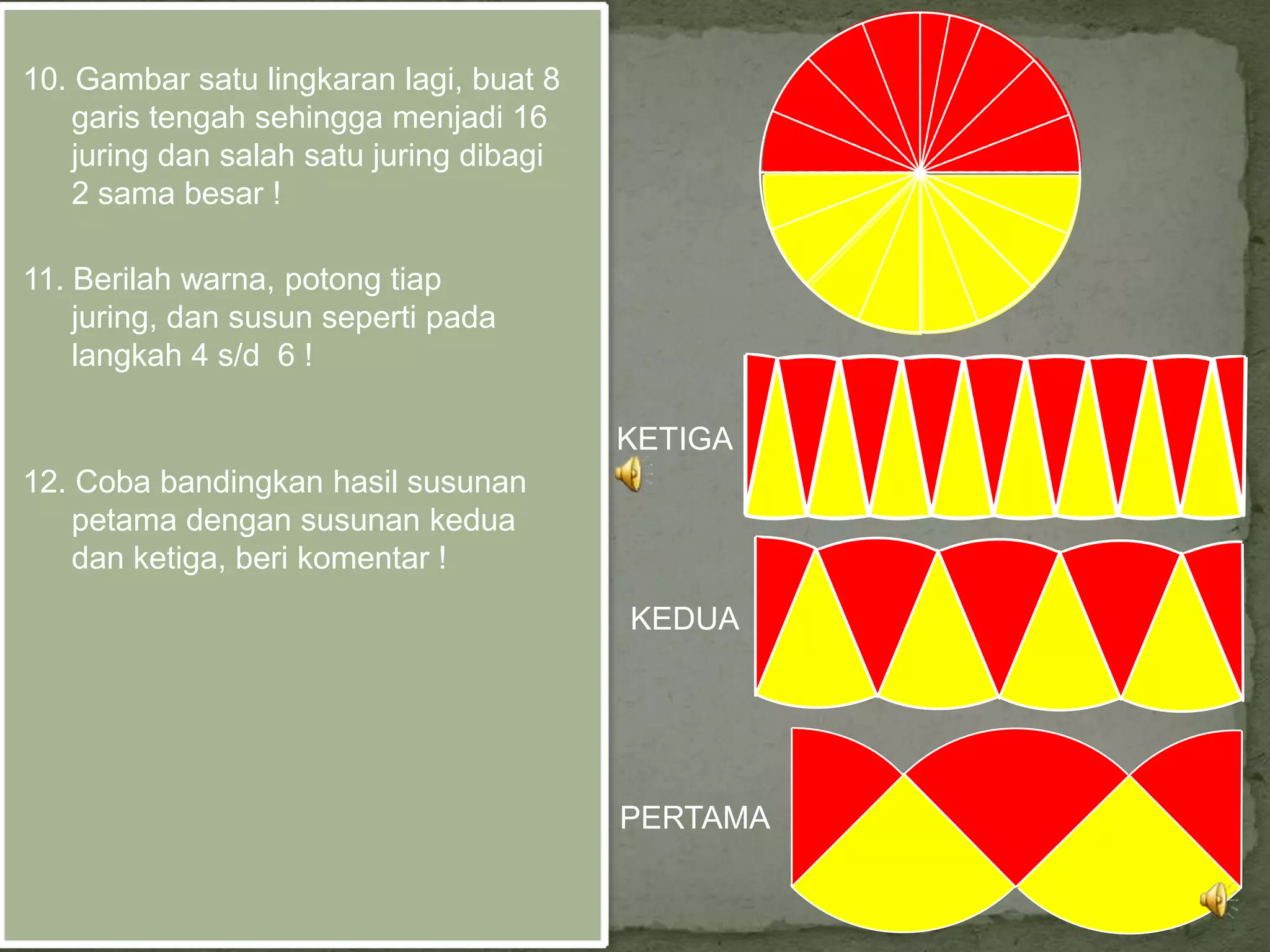 10. Gambar satu lingkaran lagi, buat 8
    garis tengah sehingga menjadi 16
    juring dan salah satu juring dibagi
    2 sama besar !

11. Berilah warna, potong tiap
    juring, dan susun seperti pada
    langkah 4 s/d 6 !

                                          KETIGA
12. Coba bandingkan hasil susunan
    petama dengan susunan kedua
    dan ketiga, beri komentar !
                                          KEDUA




                                          PERTAMA
 