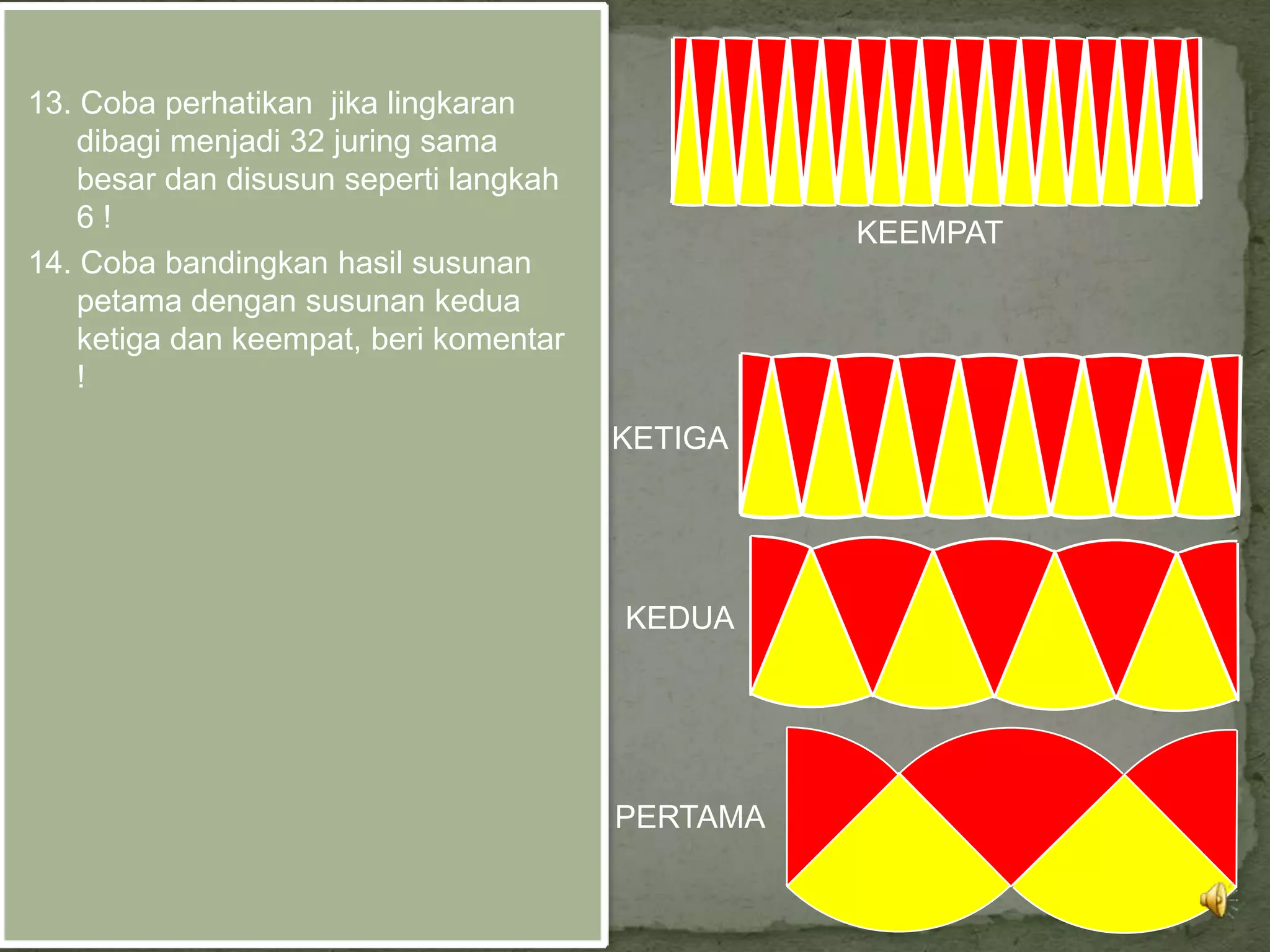 13. Coba perhatikan jika lingkaran
    dibagi menjadi 32 juring sama
    besar dan disusun seperti langkah
    6!                                            KEEMPAT
14. Coba bandingkan hasil susunan
    petama dengan susunan kedua
    ketiga dan keempat, beri komentar
    !
                                        KETIGA




                                        KEDUA




                                        PERTAMA
 