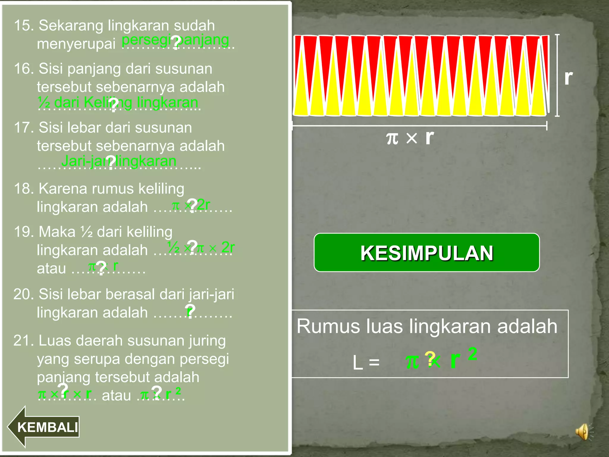 15. Sekarang lingkaran sudah
                persegi?
                       panjang
    menyerupai …………………..
16. Sisi panjang dari susunan
    tersebut sebenarnya adalah                                        r
    ½ dari Keliling lingkaran
    …………………………...
                ?
17. Sisi lebar dari susunan
    tersebut sebenarnya adalah                       r
        Jari-jari lingkaran
               ?
    …………………………...
18. Karena rumus keliling
    lingkaran adalah …………….
                          ?2r
19. Maka ½ dari keliling
                       ½ ?
    lingkaran adalah …………….2r
                                              KESIMPULAN
             ?r
    atau ……………
20. Sisi lebar berasal dari jari-jari
    lingkaran adalah …………….?
                           r
                                        Rumus luas lingkaran adalah
21. Luas daerah susunan juring
    yang serupa dengan persegi               L=      ?   r2
    panjang tersebut adalah
      ? r
    ………… atau ……….
       r            ?r 2
KEMBALI
 