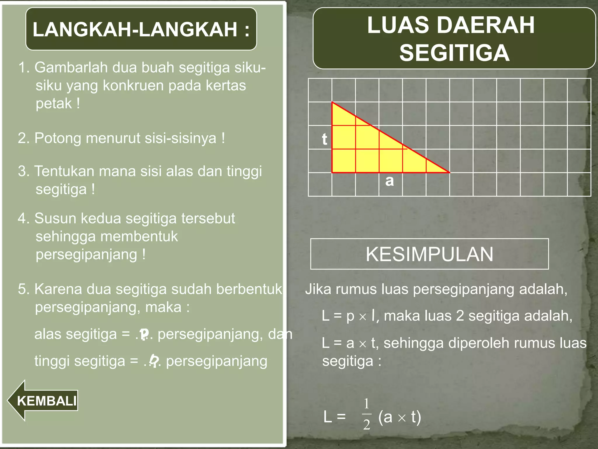 LANGKAH-LANGKAH :                                LUAS DAERAH
1. Gambarlah dua buah segitiga siku-
                                                     SEGITIGA
   siku yang konkruen pada kertas
   petak !

2. Potong menurut sisi-sisinya !             t
3. Tentukan mana sisi alas dan tinggi
                                                      a
   segitiga !
4. Susun kedua segitiga tersebut
   sehingga membentuk
   persegipanjang !                                KESIMPULAN
5. Karena dua segitiga sudah berbentuk     Jika rumus luas persegipanjang adalah,
   persegipanjang, maka :
                                             L=p    l, maka luas 2 segitiga adalah,
  alas segitiga = …. persegipanjang, dan
                  p
                  ?                          L = a t, sehingga diperoleh rumus luas
  tinggi segitiga = …. persegipanjang
                    l
                    ?                        segitiga :

KEMBALI                                            1
                                             L=    2 (a   t)
 