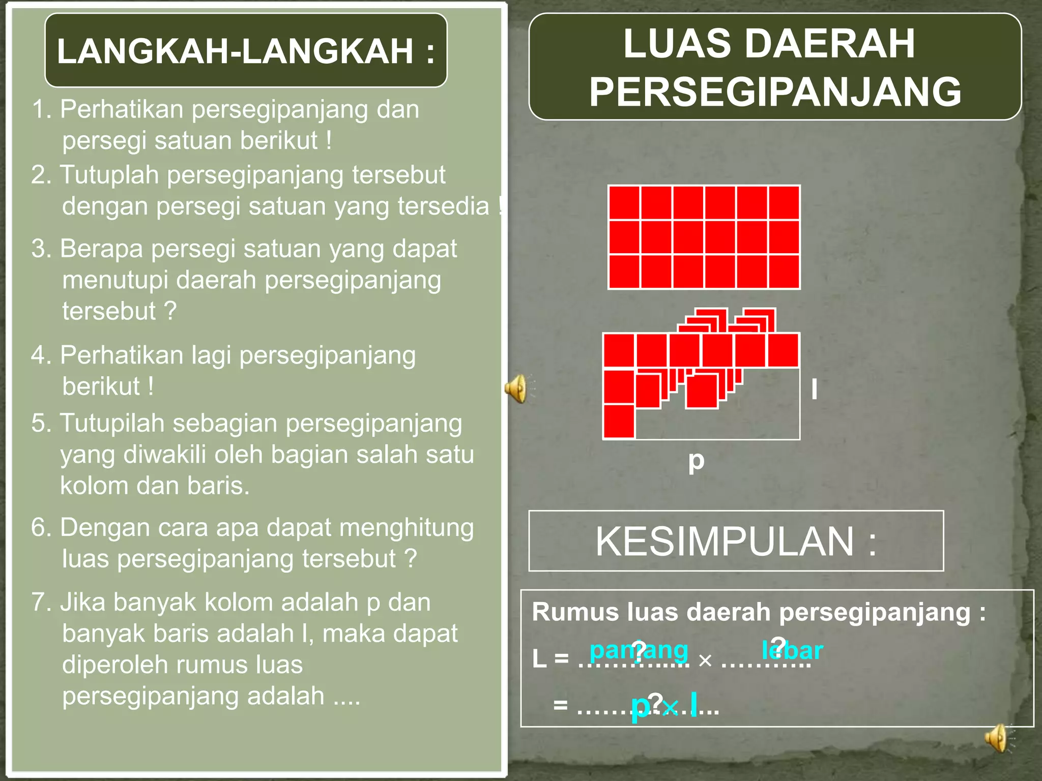 LANGKAH-LANGKAH :                             LUAS DAERAH
1. Perhatikan persegipanjang dan               PERSEGIPANJANG
   persegi satuan berikut !
2. Tutuplah persegipanjang tersebut
   dengan persegi satuan yang tersedia !
3. Berapa persegi satuan yang dapat
   menutupi daerah persegipanjang
   tersebut ?
4. Perhatikan lagi persegipanjang
   berikut !                                                   l
5. Tutupilah sebagian persegipanjang
   yang diwakili oleh bagian salah satu               p
   kolom dan baris.
6. Dengan cara apa dapat menghitung
   luas persegipanjang tersebut ?              KESIMPULAN :
7. Jika banyak kolom adalah p dan          Rumus luas daerah persegipanjang :
   banyak baris adalah l, maka dapat
                                               panjang
                                                  ?         ?
                                                           lebar
                                           L = ………..... ………..
   diperoleh rumus luas
   persegipanjang adalah ....               = ……………..
                                                p? l
 
