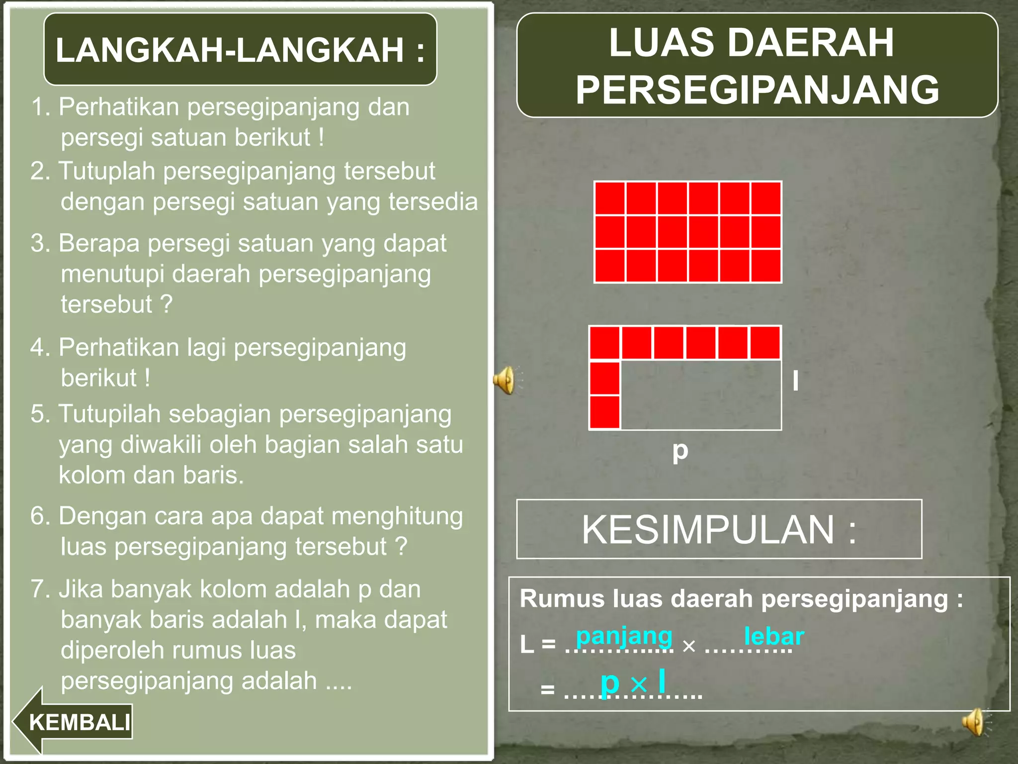 LANGKAH-LANGKAH :                             LUAS DAERAH
1. Perhatikan persegipanjang dan               PERSEGIPANJANG
   persegi satuan berikut !
2. Tutuplah persegipanjang tersebut
   dengan persegi satuan yang tersedia !
3. Berapa persegi satuan yang dapat
   menutupi daerah persegipanjang
   tersebut ?
4. Perhatikan lagi persegipanjang
   berikut !                                                   l
5. Tutupilah sebagian persegipanjang
   yang diwakili oleh bagian salah satu               p
   kolom dan baris.
6. Dengan cara apa dapat menghitung
   luas persegipanjang tersebut ?              KESIMPULAN :
7. Jika banyak kolom adalah p dan          Rumus luas daerah persegipanjang :
   banyak baris adalah l, maka dapat
                                               panjang     lebar
                                           L = ………..... ………..
   diperoleh rumus luas
   persegipanjang adalah ....                  p l
                                            = ……………..
KEMBALI
 