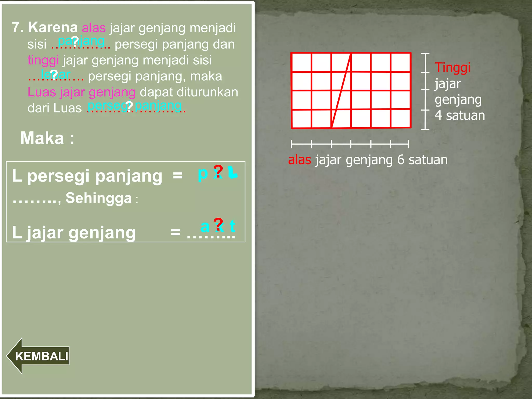 7. Karena alas jajar genjang menjadi
         panjang
           ?
   sisi ………….. persegi panjang dan
  tinggi jajar genjang menjadi sisi
                                                                Tinggi
  …………. persegi panjang, maka
     lebar
       ?
                                                                jajar
  Luas jajar genjang dapat diturunkan
              persegi panjang                                   genjang
  dari Luas …………………..
                    ?
                                                                4 satuan
 Maka :
                                        alas jajar genjang 6 satuan
L persegi panjang = p ? l
                      x
…….., Sehingga :

L jajar genjang             a? t
                             x
                         = ……...




KEMBALI
 