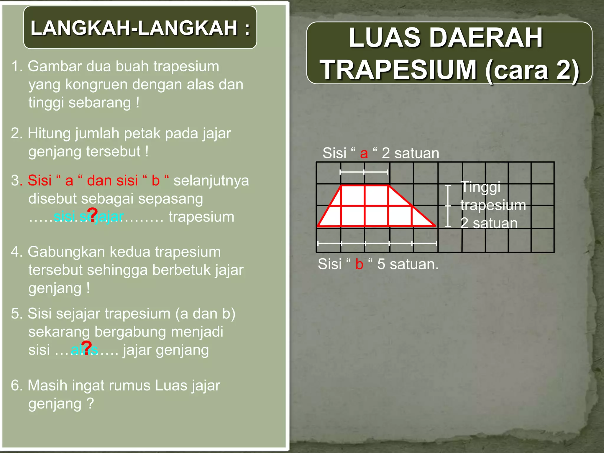 LANGKAH-LANGKAH :
                                             LUAS DAERAH
1. Gambar dua buah trapesium
   yang kongruen dengan alas dan
                                           TRAPESIUM (cara 2)
   tinggi sebarang !

2. Hitung jumlah petak pada jajar
   genjang tersebut !                      Sisi “ a “ 2 satuan
3. Sisi “ a “ dan sisi “ b “ selanjutnya                          Tinggi
   disebut sebagai sepasang                                       trapesium
              ?
   ……………………… trapesium
       sisi sejajar                                               2 satuan
4. Gabungkan kedua trapesium
   tersebut sehingga berbetuk jajar        Sisi “ b “ 5 satuan.
   genjang !
5. Sisi sejajar trapesium (a dan b)
   sekarang bergabung menjadi
            ?
   sisi …………. jajar genjang
          alas

6. Masih ingat rumus Luas jajar
   genjang ?
 