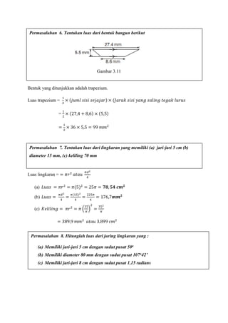Bentuk yang ditunjukkan adalah trapezium.
Luas trapezium =
1
2
× (𝑗𝑢𝑚𝑙 𝑠𝑖𝑠𝑖 𝑠𝑒𝑗𝑎𝑗𝑎𝑟) × (𝐽𝑎𝑟𝑎𝑘 𝑠𝑖𝑠𝑖 𝑦𝑎𝑛𝑔 𝑠𝑎𝑙𝑖𝑛𝑔 𝑡𝑒𝑔𝑎𝑘 𝑙𝑢𝑟𝑢𝑠
=
1
2
× (27,4 + 8,6) × (5,5)
=
1
2
× 36 × 5,5 = 99 𝑚𝑚2
Luas lingkaran = = 𝜋𝑟2
𝑎𝑡𝑎𝑢
𝜋𝑑2
4
(a) 𝐿𝑢𝑎𝑠 = 𝜋𝑟2
= 𝜋(5)2
= 25𝜋 = 𝟕𝟖, 𝟓𝟒 𝒄𝒎 𝟐
(b) 𝐿𝑢𝑎𝑠 =
𝜋𝑑2
4
=
𝜋(15)2
4
=
225𝜋
4
= 176,7𝒎𝒎 𝟐
(c) 𝐾𝑒𝑙𝑖𝑙𝑖𝑛𝑔 = 𝜋𝑟2
= 𝜋 (
35
𝜋
)
2
=
352
𝜋
= 389,9 𝑚𝑚2
𝑎𝑡𝑎𝑢 3,899 𝑐𝑚2
Permasalahan 6. Tentukan luas dari bentuk bangun berikut
Permasalahan 7. Tentukan luas dari lingkaran yang memiliki (a) jari-jari 5 cm (b)
diameter 15 mm, (c) keliling 70 mm
Permasalahan 8. Hitunglah luas dari juring lingkaran yang :
(a) Memiliki jari-jari 5 cm dengan sudut pusat 50o
(b) Memiliki diameter 80 mm dengan sudut pusat 107o42’
(c) Memiliki jari-jari 8 cm dengan sudut pusat 1,15 radians
Gambar 3.11
 