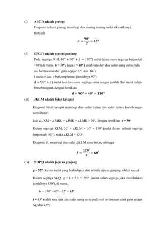 (i) ABCD adalah persegi
Diagonal sebuah persegi membagi dua masing masing sudut siku-sikunya,
menjadi
𝒂 =
𝟗𝟎 𝒐
𝟐
= 𝟒𝟓 𝒐
(ii) EFGH adalah persegi panjang
Pada segitiga FGH, 40 𝑜
+ 90 𝑜
+ 𝑏 = 180 𝑜
( sudut dalam suatu segitiga berjumlah
180o
) di mana , b = 50o . Juga c = 40o ( salah satu dari dua sudut uang sama pada
sisi berlawanan dari garis sejajar EF dan HG)
( sudut b dan c berkomplemen, jumlahnya 90o
)
𝑑 = 90 𝑜
+ 𝑐 ( sudut luar dari suatu segitiga sama dengan jumlah dari sudut dalam
bersebrangan), dengan demikian
𝒅 = 𝟗𝟎 𝒐
+ 𝟒𝟎 𝒐
= 𝟏𝟑𝟎 𝒐
(iii) JKLM adalah belah ketupat
Diagonal belah ketupat membagi dua sudut dalam dan sudut dalam bersebrangan
sama besar.
Jadi ∠ JKM = ∠ MKL = ∠JMK = ∠LMK = 30o
, dengan demikian e = 30◦
Dalam segitiga KLM, 30o
+ ∠KLM + 30o
= 180o
(sudut dalam sebuah segitiga
berjumlah 180o
), maka ∠KLM = 120o
.
Diagonal JL membagi dua sudut ∠KLM sama besar, sehingga
𝒇 =
𝟏𝟐𝟎°
𝟐
= 𝟔𝟎°
(iv) NOPQ adalah jajaran genjang
g = 52o (karena sudut yang berhadapan dari sebuah jajaran genjang adalah sama).
Dalam segitiga NOQ, g + h + 65◦ = 180o
(sudut dalam segitiga jika ditambahkan
jumlahnya 180o
), di mana,
h = 180o
– 65o
– 52o
= 63o
i = 65o (salah satu dari dua sudut uang sama pada sisi berlawanan dari garis sejajar
NQ dan OP).
 