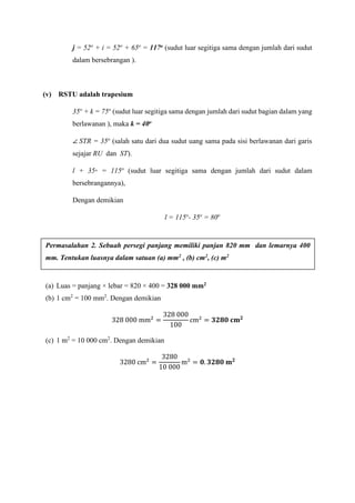 j = 52o
+ i = 52o
+ 65o
= 117o (sudut luar segitiga sama dengan jumlah dari sudut
dalam bersebrangan ).
(v) RSTU adalah trapesium
35o
+ k = 75o
(sudut luar segitiga sama dengan jumlah dari sudut bagian dalam yang
berlawanan ), maka k = 40o
∠ STR = 35o
(salah satu dari dua sudut uang sama pada sisi berlawanan dari garis
sejajar RU dan ST).
l + 35◦ = 115o
(sudut luar segitiga sama dengan jumlah dari sudut dalam
bersebrangannya),
Dengan demikian
l = 115o
- 35o
= 80o
(a) Luas = panjang × lebar = 820 × 400 = 328 000 mm2
(b) 1 cm2
= 100 mm2
. Dengan demikian
328 000 mm2
=
328 000
100
cm2
= 𝟑𝟐𝟖𝟎 𝐜𝐦 𝟐
(c) 1 m2
= 10 000 cm2
. Dengan demikian
3280 cm2
=
3280
10 000
m2
= 𝟎. 𝟑𝟐𝟖𝟎 𝐦 𝟐
Permasalahan 2. Sebuah persegi panjang memiliki panjan 820 mm dan lemarnya 400
mm. Tentukan luasnya dalam satuan (a) mm2 , (b) cm2, (c) m2
 