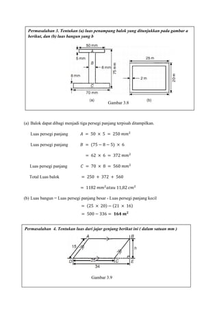 (a) Balok dapat dibagi menjadi tiga persegi panjang terpisah ditampilkan.
Luas persegi panjang 𝐴 = 50 × 5 = 250 𝑚𝑚2
Luas persegi panjang 𝐵 = (75 − 8 − 5) × 6
= 62 × 6 = 372 𝑚𝑚2
Luas persegi panjang 𝐶 = 70 × 8 = 560 𝑚𝑚2
Total Luas balok = 250 + 372 + 560
= 1182 𝑚𝑚2
𝑎𝑡𝑎𝑢 11,82 𝑐𝑚2
(b) Luas bangun = Luas persegi panjang besar - Luas persegi panjang kecil
= (25 × 20) − (21 × 16)
= 500 − 336 = 𝟏𝟔𝟒 𝒎 𝟐
Permasalahan 3. Tentukan (a) luas penampang balok yang ditunjukkan pada gambar a
berikut, dan (b) luas bangun yang b
Permasalahan 4. Tentukan luas dari jajar genjang berikut ini ( dalam satuan mm )
Gambar 3.8
Gambar 3.9
 
