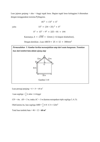Luas jajaran genjang = alas × tinggi tegak lurus. Bagian tegak lurus ketinggian h ditemukan
dengan menggunakan teorema Pythagoras.
𝐵𝐶2
= 𝐶𝐸2
+ ℎ2
yaitu 152
= (34 − 25) 2
+ ℎ2
ℎ2
= 152
− 92
= 225 − 81 = 144
Karenanya, ℎ = √144 = 12𝑚𝑚 (−12 𝑑𝑎𝑝𝑎𝑡 𝑑𝑖𝑎𝑏𝑎𝑖𝑘𝑎𝑛).
Dengan demikian , Luas ABCD = 25 × 12 = 300𝑚𝑚2
Bentuk bangun di atas adalah persegi panjang dan segitiga.
Luas persegi panjang = 6 × 8 = 48 m2
Luas segitiga =
1
2
× 𝑎𝑙𝑎𝑠 × 𝑡𝑖𝑛𝑔𝑔𝑖
CD = 4m, AD = 5 m, maka AC = 3 m (karena merupakan triple segitiga 3, 4, 5).
Oleh karena itu, luas segitiga ABD =
1
2
× 8 × 3 = 12𝑚2
Total luas tembok bata = 48 + 12 = 60 m2
Permasalahan 5. Gambar berikut menunjukkan atap dari suatu bangunan. Tentukan
luas dari tembok bata dalam ujung atap
Gambar 3.10
 