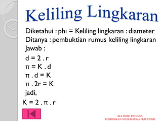 Diketahui : phi = Keliling lingkaran : diameter
Ditanya : pembuktian rumus keliling lingkaran
Jawab :
d = 2 . r
π = K . d
π . d = K
π . 2r = K
jadi,
K = 2 . π . r
IKA INDRI PRIYANA
PENDIDIKAN MATEMATIKA FKIP UNSRI
 