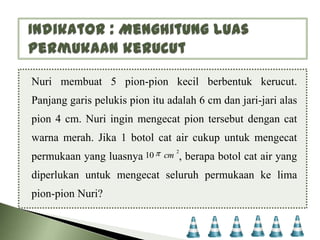 Nuri membuat 5 pion-pion kecil berbentuk kerucut.
Panjang garis pelukis pion itu adalah 6 cm dan jari-jari alas
pion 4 cm. Nuri ingin mengecat pion tersebut dengan cat

warna merah. Jika 1 botol cat air cukup untuk mengecat
permukaan yang luasnya 10

cm

2

, berapa botol cat air yang

diperlukan untuk mengecat seluruh permukaan ke lima

pion-pion Nuri?

 