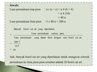 

Jawab:
Luas permukaan tiap pion

Luas permukaan lima pion

: π r (s + r) = π 4 (6 + 4)
= π 4 (10)
= 40 π
: 5 x 40 π = 200 π

Banyak botol cat air yang diperlukan
Luas permukaan
Luas permukaan

semua pion

yang dapat dicat dengan satu botol cat air

200
10
20

Jadi, banyak botol cat air yang diperlukan untuk mengecat seluruh
permukaan ke lima pion-pion tersebut adalah 20 botol cat air.

 