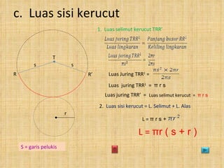 c.  Luas sisi kerucut 1.  Luas selimut kerucut TRR’ Luas juring TRR’  = Luas selimut kerucut  =  π  r s 2.  Luas sisi kerucut = L. Selimut + L. Alas L =  π  r s +  L =  π r ( s + r ) S = garis pelukis Luas Juring TRR 1  = Luas  juring TRR 1   =  π  r s r R’  T R s s 