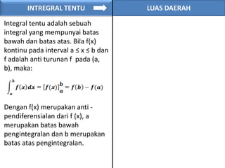 INTREGRAL TENTU LUAS DAERAH
Integral tentu adalah sebuah
integral yang mempunyai batas
bawah dan batas atas. Bila f(x)
kontinu pada interval a ≤ x ≤ b dan
f adalah anti turunan f pada (a,
b), maka:
Dengan f(x) merupakan anti -
pendiferensialan dari f (x), a
merupakan batas bawah
pengintegralan dan b merupakan
batas atas pengintegralan.
 