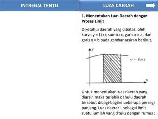 INTREGAL TENTU LUAS DAERAH
1. Menentukan Luas Daerah dengan
Proses Limit
Diketahui daerah yang dibatasi oleh
kurva y = f (x), sumbu x, garis x = a, dan
garis x = b pada gambar arsiran berikut.
Untuk menentukan luas daerah yang
diarsir, maka terlebih dahulu daerah
tersebut dibagi-bagi ke beberapa persegi
panjang. Luas daerah L sebagai limit
suatu jumlah yang ditulis dengan rumus :
 