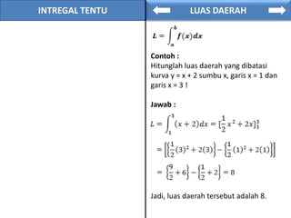 INTREGAL TENTU LUAS DAERAH
Contoh :
Hitunglah luas daerah yang dibatasi
kurva y = x + 2 sumbu x, garis x = 1 dan
garis x = 3 !
Jawab :
Jadi, luas daerah tersebut adalah 8.
 