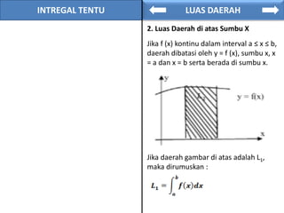 INTREGAL TENTU LUAS DAERAH
2. Luas Daerah di atas Sumbu X
Jika f (x) kontinu dalam interval a ≤ x ≤ b,
daerah dibatasi oleh y = f (x), sumbu x, x
= a dan x = b serta berada di sumbu x.
Jika daerah gambar di atas adalah L1,
maka dirumuskan :
 