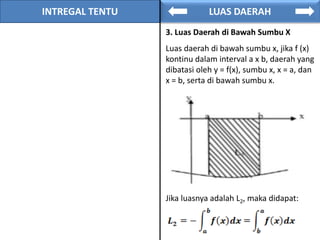 INTREGAL TENTU LUAS DAERAH
3. Luas Daerah di Bawah Sumbu X
Luas daerah di bawah sumbu x, jika f (x)
kontinu dalam interval a x b, daerah yang
dibatasi oleh y = f(x), sumbu x, x = a, dan
x = b, serta di bawah sumbu x.
Jika luasnya adalah L2, maka didapat:
 