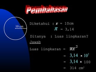 Diketahui : r = 10cm
10 cm
                   π   = 3,14
        Ditanya   : Luas lingkaran?
        Jawab
                                 2
        Luas lingkaran =    πr
                        =   3,14     x   102
                        =   3,14     x   100
                        =   314 cm2
 