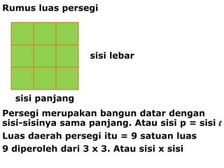 Rumus luas persegi




                  sisi lebar



  sisi panjang
Persegi merupakan bangun datar dengan
sisi-sisinya sama panjang. Atau sisi p = sisi l
Luas daerah persegi itu = 9 satuan luas
9 diperoleh dari 3 x 3. Atau sisi x sisi
 