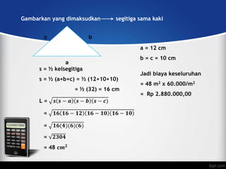 Gambarkan yang dimaksudkan segitiga sama kaki
a
c b
a = 12 cm
b = c = 10 cm
s = ½ kelsegitiga
s = ½ (a+b+c) = ½ (12+10+10)
= ½ (32) = 16 cm
L = 𝒔 𝒔 − 𝒂 𝒔 − 𝒃 𝒔 − 𝒄
= 𝟏𝟔 𝟏𝟔 − 𝟏𝟐 𝟏𝟔 − 𝟏𝟎 𝟏𝟔 − 𝟏𝟎
= 𝟏𝟔(𝟒)(𝟔)(𝟔)
= 𝟐𝟑𝟎𝟒
= 48 𝐜𝒎 𝟐
Jadi biaya keseluruhan
= 48 m2 x 60.000/m2
= Rp 2.880.000,00
 