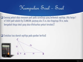 Kumpulan Soal – Soal
 Seorang petani akan menanam padi pada sawahnya yang berbentuk segitiga. Jika harga 1
m2 bibit padi adalah Rp 75.000,00, panjang alas 15 m, dan tingginya 20 m, maka
berapakah biaya total yang akan dikeluarkan petani tersebut?
 Tentukan luas daerah segitiga pada gambar berikut!
A B
C
D 5 16
12
 
