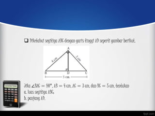  Diketahui segitiga ABC dengan garis tinggi AD seperti gambar berikut.
Jika ∠BAC = 90°, AB = 4 cm, AC = 3 cm, dan BC = 5 cm, tentukan
a. luas segitiga ABC;
b. panjang AD.
 