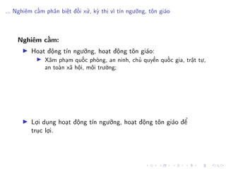 ... Nghiêm cấm phân biệt đối xử, kỳ thị vì tín ngưỡng, tôn giáo
Nghiêm cấm:
Hoạt động tín ngưỡng, hoạt động tôn giáo:
Xâm phạm quốc phòng, an ninh, chủ quyền quốc gia, trật tự,
an toàn xã hội, môi trường;
Lợi dụng hoạt động tín ngưỡng, hoạt động tôn giáo để
trục lợi.
 