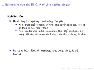 ... Nghiêm cấm phân biệt đối xử, kỳ thị vì tín ngưỡng, tôn giáo
Nghiêm cấm:
Hoạt động tín ngưỡng, hoạt động tôn giáo:
Xâm phạm quốc phòng, an ninh, chủ quyền quốc gia, trật tự,
an toàn xã hội, môi trường;
Xâm hại đạo đức xã hội; xâm phạm thân thể, sức khỏe, tính
mạng, tài sản; xúc phạm danh dự, nhân phẩm của người khác;
Lợi dụng hoạt động tín ngưỡng, hoạt động tôn giáo để
trục lợi.
 