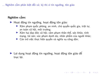 ... Nghiêm cấm phân biệt đối xử, kỳ thị vì tín ngưỡng, tôn giáo
Nghiêm cấm:
Hoạt động tín ngưỡng, hoạt động tôn giáo:
Xâm phạm quốc phòng, an ninh, chủ quyền quốc gia, trật tự,
an toàn xã hội, môi trường;
Xâm hại đạo đức xã hội; xâm phạm thân thể, sức khỏe, tính
mạng, tài sản; xúc phạm danh dự, nhân phẩm của người khác;
Cản trở việc thực hiện quyền và nghĩa vụ công dân;
Lợi dụng hoạt động tín ngưỡng, hoạt động tôn giáo để
trục lợi.
 