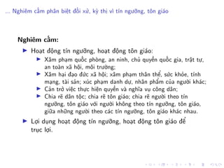 ... Nghiêm cấm phân biệt đối xử, kỳ thị vì tín ngưỡng, tôn giáo
Nghiêm cấm:
Hoạt động tín ngưỡng, hoạt động tôn giáo:
Xâm phạm quốc phòng, an ninh, chủ quyền quốc gia, trật tự,
an toàn xã hội, môi trường;
Xâm hại đạo đức xã hội; xâm phạm thân thể, sức khỏe, tính
mạng, tài sản; xúc phạm danh dự, nhân phẩm của người khác;
Cản trở việc thực hiện quyền và nghĩa vụ công dân;
Chia rẽ dân tộc; chia rẽ tôn giáo; chia rẽ người theo tín
ngưỡng, tôn giáo với người không theo tín ngưỡng, tôn giáo,
giữa những người theo các tín ngưỡng, tôn giáo khác nhau.
Lợi dụng hoạt động tín ngưỡng, hoạt động tôn giáo để
trục lợi.
 