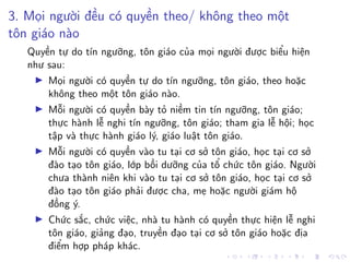 3. Mọi người đều có quyền theo/ không theo một
tôn giáo nào
Quyền tự do tín ngưỡng, tôn giáo của mọi người được biểu hiện
như sau:
Mọi người có quyền tự do tín ngưỡng, tôn giáo, theo hoặc
không theo một tôn giáo nào.
Mỗi người có quyền bày tỏ niềm tin tín ngưỡng, tôn giáo;
thực hành lễ nghi tín ngưỡng, tôn giáo; tham gia lễ hội; học
tập và thực hành giáo lý, giáo luật tôn giáo.
Mỗi người có quyền vào tu tại cơ sở tôn giáo, học tại cơ sở
đào tạo tôn giáo, lớp bồi dưỡng của tổ chức tôn giáo. Người
chưa thành niên khi vào tu tại cơ sở tôn giáo, học tại cơ sở
đào tạo tôn giáo phải được cha, mẹ hoặc người giám hộ
đồng ý.
Chức sắc, chức việc, nhà tu hành có quyền thực hiện lễ nghi
tôn giáo, giảng đạo, truyền đạo tại cơ sở tôn giáo hoặc địa
điểm hợp pháp khác.
 