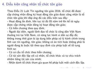 4. Điều kiện công nhận tổ chức tôn giáo
Theo Điều 21 Luật Tín ngưỡng tôn giáo 2016, tổ chức đã được
cấp chứng nhận đăng ký hoạt động tôn giáo được công nhận là tổ
chức tôn giáo khi đáp ứng đủ các điều kiện sau đây:
- Hoạt động ổn định, liên tục từ đủ 05 năm trở lên kể từ ngày
được cấp chứng nhận đăng ký hoạt động tôn giáo;
- Có hiến chương theo quy định;
- Người đại diện, người lãnh đạo tổ chức là công dân Việt Nam
thường trú tại Việt Nam, có năng lực hành vi dân sự đầy đủ;
không trong thời gian bị áp dụng biện pháp xử lý hành chính trong
lĩnh vực tín ngưỡng, tôn giáo; không có án tích hoặc không phải là
người đang bị buộc tội theo quy định của pháp luật về tố tụng
hình sự;
- Có cơ cấu tổ chức theo hiến chương;
- Có tài sản độc lập với cá nhân, tổ chức khác và tự chịu trách
nhiệm bằng tài sản của mình;
- Nhân danh tổ chức tham gia quan hệ pháp luật một cách độc lập.
 
