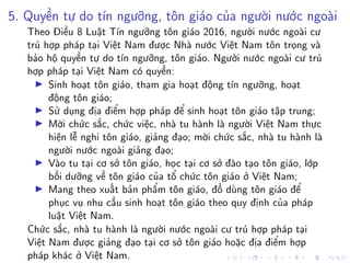 5. Quyền tự do tín ngưỡng, tôn giáo của người nước ngoài
Theo Điều 8 Luật Tín ngưỡng tôn giáo 2016, người nước ngoài cư
trú hợp pháp tại Việt Nam được Nhà nước Việt Nam tôn trọng và
bảo hộ quyền tự do tín ngưỡng, tôn giáo. Người nước ngoài cư trú
hợp pháp tại Việt Nam có quyền:
Sinh hoạt tôn giáo, tham gia hoạt động tín ngưỡng, hoạt
động tôn giáo;
Sử dụng địa điểm hợp pháp để sinh hoạt tôn giáo tập trung;
Mời chức sắc, chức việc, nhà tu hành là người Việt Nam thực
hiện lễ nghi tôn giáo, giảng đạo; mời chức sắc, nhà tu hành là
người nước ngoài giảng đạo;
Vào tu tại cơ sở tôn giáo, học tại cơ sở đào tạo tôn giáo, lớp
bồi dưỡng về tôn giáo của tổ chức tôn giáo ở Việt Nam;
Mang theo xuất bản phẩm tôn giáo, đồ dùng tôn giáo để
phục vụ nhu cầu sinh hoạt tôn giáo theo quy định của pháp
luật Việt Nam.
Chức sắc, nhà tu hành là người nước ngoài cư trú hợp pháp tại
Việt Nam được giảng đạo tại cơ sở tôn giáo hoặc địa điểm hợp
pháp khác ở Việt Nam.
 