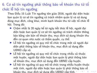 6. Cơ sở tín ngưỡng phải thông báo về khoản thu từ tổ
chức lễ hội tín ngưỡng
Theo Điều 15 Luật Tín ngưỡng tôn giáo 2016, người đại diện hoặc
ban quản lý cơ sở tín ngưỡng có trách nhiệm quản lý và sử dụng
đúng mục đích, công khai, minh bạch khoản thu từ việc tổ chức lễ
hội. Trong đó:
Chậm nhất là 20 ngày kể từ ngày kết thúc lễ hội, người đại
diện hoặc ban quản lý cơ sở tín ngưỡng có trách nhiệm thông
báo bằng văn bản về khoản thu, mục đích sử dụng khoản thu
đến cơ quan nhà nước có thẩm quyền, cụ thể:
Lễ hội tín ngưỡng có quy mô tổ chức trong một xã người đại
diện phải thông báo về khoản thu, mục đích sử dụng đến
UBND cấp xã.
Lễ hội tín ngưỡng có quy mô tổ chức trong nhiều xã thuộc
một huyện, người đại diện hoặc ban quản lý phải thông báo
về khoản thu, mục đích sử dụng đến UBND cấp huyện.
Lễ hội tín ngưỡng có quy mô tổ chức trong nhiều huyện thuộc
một tỉnh, người đại diện hoặc ban quản lý phải thông báo về
khoản thu, mục đích sử dụng đến UBND cấp tỉnh.
 