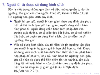7. Người đi tù được sử dụng kinh sách
Đây là một trong những quy định về việc hưởng quyền tự do tín
ngưỡng, tôn giáo của con người. Theo đó, khoản 5 Điều 6 Luật
Tín ngưỡng tôn giáo 2016 quy định:
Người bị tạm giữ, người bị tạm giam theo quy định của pháp
luật về thi hành tạm giữ, tạm giam; người đang chấp hành
hình phạt tù; người đang chấp hành biện pháp đưa vào
trường giáo dưỡng, cơ sở giáo dục bắt buộc, cơ sở cai nghiện
bắt buộc có quyền sử dụng kinh sách, bày tỏ niềm tin tín
ngưỡng, tôn giáo.
Việc sử dụng kinh sách, bày tỏ niềm tin tín ngưỡng tôn giáo
của người bị quản lý, giam giữ bị hạn chế hơn, cụ thể: Được
sử dụng kinh sách xuất bản dưới hình thức sách in, phát hành
hợp pháp để phục vụ nhu cầu sinh hoạt tín ngưỡng, tôn giáo
của cá nhân và được thể hiện niềm tin tín ngưỡng, tôn giáo
bằng lời nói hoặc hành vi của cá nhân theo quy định của pháp
luật của cơ sở quản lý, giam giữ (Điều 4 Nghị định
162/2017/NĐ-CP).
 