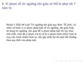 8. Vi phạm về tín ngưỡng tôn giáo có thể bị phạt tới 7
năm tù
Khoản 1 Điều 64 Luật Tín ngưỡng tôn giáo quy định: Tổ chức, cá
nhân có hành vi vi phạm pháp luật về tín ngưỡng, tôn giáo hoặc
lợi dụng tín ngưỡng, tôn giáo để vi phạm pháp luật thì tùy theo
tính chất, mức độ vi phạm mà bị xử lý vi phạm hành chính hoặc bị
truy cứu trách nhiệm hình sự, nếu gây thiệt hại thì phải bồi thường
theo quy định của pháp luật.
 