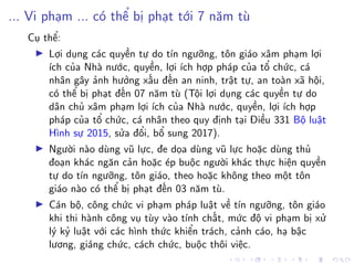 ... Vi phạm ... có thể bị phạt tới 7 năm tù
Cụ thể:
Lợi dụng các quyền tự do tín ngưỡng, tôn giáo xâm phạm lợi
ích của Nhà nước, quyền, lợi ích hợp pháp của tổ chức, cá
nhân gây ảnh hưởng xấu đến an ninh, trật tự, an toàn xã hội,
có thể bị phạt đến 07 năm tù (Tội lợi dụng các quyền tự do
dân chủ xâm phạm lợi ích của Nhà nước, quyền, lợi ích hợp
pháp của tổ chức, cá nhân theo quy định tại Điều 331 Bộ luật
Hình sự 2015, sửa đổi, bổ sung 2017).
Người nào dùng vũ lực, đe dọa dùng vũ lực hoặc dùng thủ
đoạn khác ngăn cản hoặc ép buộc người khác thực hiện quyền
tự do tín ngưỡng, tôn giáo, theo hoặc không theo một tôn
giáo nào có thể bị phạt đến 03 năm tù.
Cán bộ, công chức vi phạm pháp luật về tín ngưỡng, tôn giáo
khi thi hành công vụ tùy vào tính chất, mức độ vi phạm bị xử
lý kỷ luật với các hình thức khiển trách, cảnh cáo, hạ bậc
lương, giáng chức, cách chức, buộc thôi việc.
 