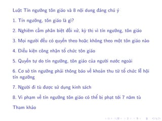 Luật Tín ngưỡng tôn giáo và 8 nội dung đáng chú ý
1. Tín ngưỡng, tôn giáo là gì?
2. Nghiêm cấm phân biệt đối xử, kỳ thị vì tín ngưỡng, tôn giáo
3. Mọi người đều có quyền theo hoặc không theo một tôn giáo nào
4. Điều kiện công nhận tổ chức tôn giáo
5. Quyền tự do tín ngưỡng, tôn giáo của người nước ngoài
6. Cơ sở tín ngưỡng phải thông báo về khoản thu từ tổ chức lễ hội
tín ngưỡng
7. Người đi tù được sử dụng kinh sách
8. Vi phạm về tín ngưỡng tôn giáo có thể bị phạt tới 7 năm tù
Tham khảo
 