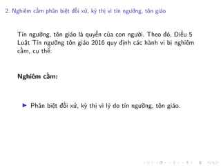 2. Nghiêm cấm phân biệt đối xử, kỳ thị vì tín ngưỡng, tôn giáo
Tín ngưỡng, tôn giáo là quyền của con người. Theo đó, Điều 5
Luật Tín ngưỡng tôn giáo 2016 quy định các hành vi bị nghiêm
cấm, cụ thể:
Nghiêm cấm:
Phân biệt đối xử, kỳ thị vì lý do tín ngưỡng, tôn giáo.
 
