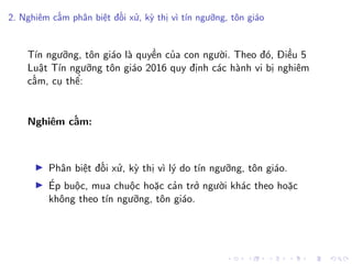 2. Nghiêm cấm phân biệt đối xử, kỳ thị vì tín ngưỡng, tôn giáo
Tín ngưỡng, tôn giáo là quyền của con người. Theo đó, Điều 5
Luật Tín ngưỡng tôn giáo 2016 quy định các hành vi bị nghiêm
cấm, cụ thể:
Nghiêm cấm:
Phân biệt đối xử, kỳ thị vì lý do tín ngưỡng, tôn giáo.
Ép buộc, mua chuộc hoặc cản trở người khác theo hoặc
không theo tín ngưỡng, tôn giáo.
 