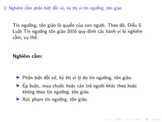 2. Nghiêm cấm phân biệt đối xử, kỳ thị vì tín ngưỡng, tôn giáo
Tín ngưỡng, tôn giáo là quyền của con người. Theo đó, Điều 5
Luật Tín ngưỡng tôn giáo 2016 quy định các hành vi bị nghiêm
cấm, cụ thể:
Nghiêm cấm:
Phân biệt đối xử, kỳ thị vì lý do tín ngưỡng, tôn giáo.
Ép buộc, mua chuộc hoặc cản trở người khác theo hoặc
không theo tín ngưỡng, tôn giáo.
Xúc phạm tín ngưỡng, tôn giáo.
 