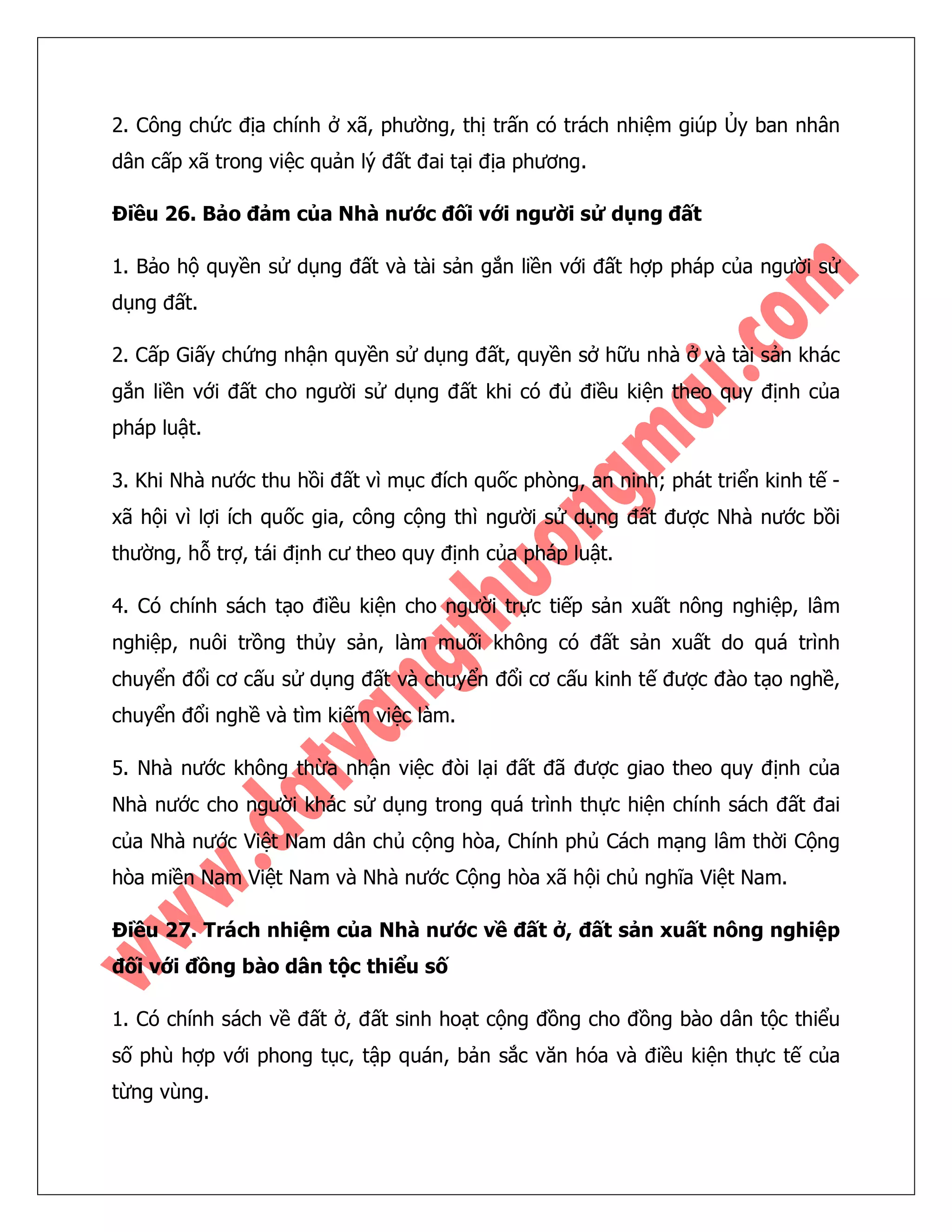 2. Công chức địa chính ở xã, phường, thị trấn có trách nhiệm giúp Ủy ban nhân dân cấp xã trong việc quản lý đất đai tại địa phương. 
Điều 26. Bảo đảm của Nhà nước đối với người sử dụng đất 
1. Bảo hộ quyền sử dụng đất và tài sản gắn liền với đất hợp pháp của người sử dụng đất. 
2. Cấp Giấy chứng nhận quyền sử dụng đất, quyền sở hữu nhà ở và tài sản khác gắn liền với đất cho người sử dụng đất khi có đủ điều kiện theo quy định của pháp luật. 
3. Khi Nhà nước thu hồi đất vì mục đích quốc phòng, an ninh; phát triển kinh tế - xã hội vì lợi ích quốc gia, công cộng thì người sử dụng đất được Nhà nước bồi thường, hỗ trợ, tái định cư theo quy định của pháp luật. 
4. Có chính sách tạo điều kiện cho người trực tiếp sản xuất nông nghiệp, lâm nghiệp, nuôi trồng thủy sản, làm muối không có đất sản xuất do quá trình chuyển đổi cơ cấu sử dụng đất và chuyển đổi cơ cấu kinh tế được đào tạo nghề, chuyển đổi nghề và tìm kiếm việc làm. 
5. Nhà nước không thừa nhận việc đòi lại đất đã được giao theo quy định của Nhà nước cho người khác sử dụng trong quá trình thực hiện chính sách đất đai của Nhà nước Việt Nam dân chủ cộng hòa, Chính phủ Cách mạng lâm thời Cộng hòa miền Nam Việt Nam và Nhà nước Cộng hòa xã hội chủ nghĩa Việt Nam. 
Điều 27. Trách nhiệm của Nhà nước về đất ở, đất sản xuất nông nghiệp đối với đồng bào dân tộc thiểu số 
1. Có chính sách về đất ở, đất sinh hoạt cộng đồng cho đồng bào dân tộc thiểu số phù hợp với phong tục, tập quán, bản sắc văn hóa và điều kiện thực tế của từng vùng.  