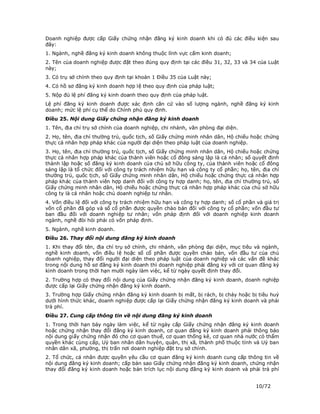 Doanh nghiệp được cấp Giấy chứng nhận đăng ký kinh doanh khi có đủ các điều kiện sau
đây:
1. Ngành, nghề đăng ký kinh doanh không thuộc lĩnh vực cấm kinh doanh;
2. Tên của doanh nghiệp được đặt theo đúng quy định tại các điều 31, 32, 33 và 34 của Luật
này;
3. Có trụ sở chính theo quy định tại khoản 1 Điều 35 của Luật này;
4. Có hồ sơ đăng ký kinh doanh hợp lệ theo quy định của pháp luật;
5. Nộp đủ lệ phí đăng ký kinh doanh theo quy định của pháp luật.
Lệ phí đăng ký kinh doanh được xác định căn cứ vào số lượng ngành, nghề đăng ký kinh
doanh; mức lệ phí cụ thể do Chính phủ quy định.
Điều 25. Nội dung Giấy chứng nhận đăng ký kinh doanh
1. Tên, địa chỉ trụ sở chính của doanh nghiệp, chi nhánh, văn phòng đại diện.
2. Họ, tên, địa chỉ thường trú, quốc tịch, số Giấy chứng minh nhân dân, Hộ chiếu hoặc chứng
thực cá nhân hợp pháp khác của người đại diện theo pháp luật của doanh nghiệp.
3. Họ, tên, địa chỉ thường trú, quốc tịch, số Giấy chứng minh nhân dân, Hộ chiếu hoặc chứng
thực cá nhân hợp pháp khác của thành viên hoặc cổ đông sáng lập là cá nhân; số quyết định
thành lập hoặc số đăng ký kinh doanh của chủ sở hữu công ty, của thành viên hoặc cổ đông
sáng lập là tổ chức đối với công ty trách nhiệm hữu hạn và công ty cổ phần; họ, tên, địa chỉ
thường trú, quốc tịch, số Giấy chứng minh nhân dân, Hộ chiếu hoặc chứng thực cá nhân hợp
pháp khác của thành viên hợp danh đối với công ty hợp danh; họ, tên, địa chỉ thường trú, số
Giấy chứng minh nhân dân, Hộ chiếu hoặc chứng thực cá nhân hợp pháp khác của chủ sở hữu
công ty là cá nhân hoặc chủ doanh nghiệp tư nhân.
4. Vốn điều lệ đối với công ty trách nhiệm hữu hạn và công ty hợp danh; số cổ phần và giá trị
vốn cổ phần đã góp và số cổ phần được quyền chào bán đối với công ty cổ phần; vốn đầu tư
ban đầu đối với doanh nghiệp tư nhân; vốn pháp định đối với doanh nghiệp kinh doanh
ngành, nghề đòi hỏi phải có vốn pháp định.
5. Ngành, nghề kinh doanh.
Điều 26. Thay đổi nội dung đăng ký kinh doanh
1. Khi thay đổi tên, địa chỉ trụ sở chính, chi nhánh, văn phòng đại diện, mục tiêu và ngành,
nghề kinh doanh, vốn điều lệ hoặc số cổ phần được quyền chào bán, vốn đầu tư của chủ
doanh nghiệp, thay đổi người đại diện theo pháp luật của doanh nghiệp và các vấn đề khác
trong nội dung hồ sơ đăng ký kinh doanh thì doanh nghiệp phải đăng ký với cơ quan đăng ký
kinh doanh trong thời hạn mười ngày làm việc, kể từ ngày quyết định thay đổi.
2. Trường hợp có thay đổi nội dung của Giấy chứng nhận đăng ký kinh doanh, doanh nghiệp
được cấp lại Giấy chứng nhận đăng ký kinh doanh.
3. Trường hợp Giấy chứng nhận đăng ký kinh doanh bị mất, bị rách, bị cháy hoặc bị tiêu huỷ
dưới hình thức khác, doanh nghiệp được cấp lại Giấy chứng nhận đăng ký kinh doanh và phải
trả phí.
Điều 27. Cung cấp thông tin về nội dung đăng ký kinh doanh
1. Trong thời hạn bảy ngày làm việc, kể từ ngày cấp Giấy chứng nhận đăng ký kinh doanh
hoặc chứng nhận thay đổi đăng ký kinh doanh, cơ quan đăng ký kinh doanh phải thông báo
nội dung giấy chứng nhận đó cho cơ quan thuế, cơ quan thống kê, cơ quan nhà nước có thẩm
quyền khác cùng cấp, Uỷ ban nhân dân huyện, quận, thị xã, thành phố thuộc tỉnh và Uỷ ban
nhân dân xã, phường, thị trấn nơi doanh nghiệp đặt trụ sở chính.
2. Tổ chức, cá nhân được quyền yêu cầu cơ quan đăng ký kinh doanh cung cấp thông tin về
nội dung đăng ký kinh doanh; cấp bản sao Giấy chứng nhận đăng ký kinh doanh, chứng nhận
thay đổi đăng ký kinh doanh hoặc bản trích lục nội dung đăng ký kinh doanh và phải trả phí


                                                                                   10/72
 