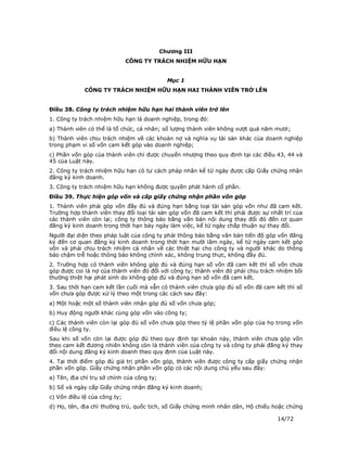 Chương III
                              CÔNG TY TRÁCH NHIỆM HỮU HẠN


                                              Mục 1
             CÔNG TY TRÁCH NHIỆM HỮU HẠN HAI THÀNH VIÊN TRỞ LÊN


Điều 38. Công ty trách nhiệm hữu hạn hai thành viên trở lên
1. Công ty trách nhiệm hữu hạn là doanh nghiệp, trong đó:
a) Thành viên có thể là tổ chức, cá nhân; số lượng thành viên không vượt quá năm mươi;
b) Thành viên chịu trách nhiệm về các khoản nợ và nghĩa vụ tài sản khác của doanh nghiệp
trong phạm vi số vốn cam kết góp vào doanh nghiệp;
c) Phần vốn góp của thành viên chỉ được chuyển nhượng theo quy định tại các điều 43, 44 và
45 của Luật này.
2. Công ty trách nhiệm hữu hạn có tư cách pháp nhân kể từ ngày được cấp Giấy chứng nhận
đăng ký kinh doanh.
3. Công ty trách nhiệm hữu hạn không được quyền phát hành cổ phần.
Điều 39. Thực hiện góp vốn và cấp giấy chứng nhận phần vốn góp
1. Thành viên phải góp vốn đầy đủ và đúng hạn bằng loại tài sản góp vốn như đã cam kết.
Trường hợp thành viên thay đổi loại tài sản góp vốn đã cam kết thì phải được sự nhất trí của
các thành viên còn lại; công ty thông báo bằng văn bản nội dung thay đổi đó đến cơ quan
đăng ký kinh doanh trong thời hạn bảy ngày làm việc, kể từ ngày chấp thuận sự thay đổi.
Người đại diện theo pháp luật của công ty phải thông báo bằng văn bản tiến độ góp vốn đăng
ký đến cơ quan đăng ký kinh doanh trong thời hạn mười lăm ngày, kể từ ngày cam kết góp
vốn và phải chịu trách nhiệm cá nhân về các thiệt hại cho công ty và người khác do thông
báo chậm trễ hoặc thông báo không chính xác, không trung thực, không đầy đủ.
2. Trường hợp có thành viên không góp đủ và đúng hạn số vốn đã cam kết thì số vốn chưa
góp được coi là nợ của thành viên đó đối với công ty; thành viên đó phải chịu trách nhiệm bồi
thường thiệt hại phát sinh do không góp đủ và đúng hạn số vốn đã cam kết.
3. Sau thời hạn cam kết lần cuối mà vẫn có thành viên chưa góp đủ số vốn đã cam kết thì số
vốn chưa góp được xử lý theo một trong các cách sau đây:
a) Một hoặc một số thành viên nhận góp đủ số vốn chưa góp;
b) Huy động người khác cùng góp vốn vào công ty;
c) Các thành viên còn lại góp đủ số vốn chưa góp theo tỷ lệ phần vốn góp của họ trong vốn
điều lệ công ty.
Sau khi số vốn còn lại được góp đủ theo quy định tại khoản này, thành viên chưa góp vốn
theo cam kết đương nhiên không còn là thành viên của công ty và công ty phải đăng ký thay
đổi nội dung đăng ký kinh doanh theo quy định của Luật này.
4. Tại thời điểm góp đủ giá trị phần vốn góp, thành viên được công ty cấp giấy chứng nhận
phần vốn góp. Giấy chứng nhận phần vốn góp có các nội dung chủ yếu sau đây:
a) Tên, địa chỉ trụ sở chính của công ty;
b) Số và ngày cấp Giấy chứng nhận đăng ký kinh doanh;
c) Vốn điều lệ của công ty;
d) Họ, tên, địa chỉ thường trú, quốc tịch, số Giấy chứng minh nhân dân, Hộ chiếu hoặc chứng

                                                                                   14/72
 