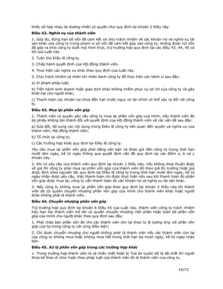 thiểu số hợp nhau lại đương nhiên có quyền như quy định tại khoản 2 Điều này.
Điều 42. Nghĩa vụ của thành viên
1. Góp đủ, đúng hạn số vốn đã cam kết và chịu trách nhiệm về các khoản nợ và nghĩa vụ tài
sản khác của công ty trong phạm vi số vốn đã cam kết góp vào công ty; không được rút vốn
đã góp ra khỏi công ty dưới mọi hình thức, trừ trường hợp quy định tại các điều 43, 44, 45 và
60 của Luật này.
2. Tuân thủ Điều lệ công ty.
3. Chấp hành quyết định của Hội đồng thành viên.
4. Thực hiện các nghĩa vụ khác theo quy định của Luật này.
5. Chịu trách nhiệm cá nhân khi nhân danh công ty để thực hiện các hành vi sau đây:
a) Vi phạm pháp luật;
b) Tiến hành kinh doanh hoặc giao dịch khác không nhằm phục vụ lợi ích của công ty và gây
thiệt hại cho người khác;
c) Thanh toán các khoản nợ chưa đến hạn trước nguy cơ tài chính có thể xảy ra đối với công
ty.
Điều 43. Mua lại phần vốn góp
1. Thành viên có quyền yêu cầu công ty mua lại phần vốn góp của mình, nếu thành viên đó
bỏ phiếu không tán thành đối với quyết định của Hội đồng thành viên về các vấn đề sau đây:
a) Sửa đổi, bổ sung các nội dung trong Điều lệ công ty liên quan đến quyền và nghĩa vụ của
thành viên, Hội đồng thành viên;
b) Tổ chức lại công ty;
c) Các trường hợp khác quy định tại Điều lệ công ty.
Yêu cầu mua lại phần vốn góp phải bằng văn bản và được gửi đến công ty trong thời hạn
mười lăm ngày, kể từ ngày thông qua quyết định vấn đề quy định tại các điểm a, b và c
khoản này.
2. Khi có yêu cầu của thành viên quy định tại khoản 1 Điều này, nếu không thoả thuận được
về giá thì công ty phải mua lại phần vốn góp của thành viên đó theo giá thị trường hoặc giá
được định theo nguyên tắc quy định tại Điều lệ công ty trong thời hạn mười lăm ngày, kể từ
ngày nhận được yêu cầu. Việc thanh toán chỉ được thực hiện nếu sau khi thanh toán đủ phần
vốn góp được mua lại, công ty vẫn thanh toán đủ các khoản nợ và nghĩa vụ tài sản khác.
3. Nếu công ty không mua lại phần vốn góp theo quy định tại khoản 2 Điều này thì thành
viên đó có quyền chuyển nhượng phần vốn góp của mình cho thành viên khác hoặc người
khác không phải là thành viên.
Điều 44. Chuyển nhượng phần vốn góp
Trừ trường hợp quy định tại khoản 6 Điều 45 của Luật này, thành viên công ty trách nhiệm
hữu hạn hai thành viên trở lên có quyền chuyển nhượng một phần hoặc toàn bộ phần vốn
góp của mình cho người khác theo quy định sau đây:
1. Phải chào bán phần vốn đó cho các thành viên còn lại theo tỷ lệ tương ứng với phần vốn
góp của họ trong công ty với cùng điều kiện;
2. Chỉ được chuyển nhượng cho người không phải là thành viên nếu các thành viên còn lại
của công ty không mua hoặc không mua hết trong thời hạn ba mươi ngày, kể từ ngày chào
bán.
Điều 45. Xử lý phần vốn góp trong các trường hợp khác
1. Trong trường hợp thành viên là cá nhân chết hoặc bị Toà án tuyên bố là đã chết thì người
thừa kế theo di chúc hoặc theo pháp luật của thành viên đó là thành viên của công ty.


                                                                                   16/72
 