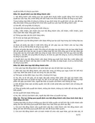 quyết do Điều lệ công ty quy định.
Điều 52. Quyết định của Hội đồng thành viên
1. Hội đồng thành viên thông qua các quyết định thuộc thẩm quyền bằng hình thức biểu
quyết tại cuộc họp, lấy ý kiến bằng văn bản hoặc hình thức khác do Điều lệ công ty quy định.
Trong trường hợp Điều lệ công ty không có quy định khác thì quyết định về các vấn đề sau
đây phải được thông qua bằng hình thức biểu quyết tại cuộc họp Hội đồng thành viên:
a) Sửa đổi, bổ sung Điều lệ công ty;
b) Quyết định phương hướng phát triển công ty;
c) Bầu, miễn nhiệm, bãi nhiệm Chủ tịch Hội đồng thành viên; bổ nhiệm, miễn nhiệm, cách
chức Giám đốc hoặc Tổng giám đốc;
d) Thông qua báo cáo tài chính hàng năm;
đ) Tổ chức lại hoặc giải thể công ty.
2. Quyết định của Hội đồng thành viên được thông qua tại cuộc họp trong các trường hợp sau
đây:
a) Được số phiếu đại diện ít nhất 65% tổng số vốn góp của các thành viên dự họp chấp
thuận; tỷ lệ cụ thể do Điều lệ công ty quy định;
b) Được số phiếu đại diện ít nhất 75% tổng số vốn góp của các thành viên dự họp chấp thuận
đối với quyết định bán tài sản có giá trị bằng hoặc lớn hơn 50% tổng giá trị tài sản được ghi
trong báo cáo tài chính gần nhất của công ty hoặc một tỷ lệ khác nhỏ hơn quy định tại Điều
lệ công ty, sửa đổi, bổ sung Điều lệ công ty, tổ chức lại, giải thể công ty; tỷ lệ cụ thể do Điều
lệ công ty quy định.
3. Quyết định của Hội đồng thành viên được thông qua dưới hình thức lấy ý kiến bằng văn
bản khi được số thành viên đại diện ít nhất 75% vốn điều lệ chấp thuận; tỷ lệ cụ thể do Điều
lệ công ty quy định.
Điều 53. Biên bản họp Hội đồng thành viên
1. Các cuộc họp Hội đồng thành viên phải được ghi vào sổ biên bản của công ty.
2. Biên bản họp Hội đồng thành viên phải làm xong và thông qua ngay trước khi kết thúc
cuộc họp. Biên bản phải có các nội dung chủ yếu sau đây:
a) Thời gian và địa điểm họp; mục đích, chương trình họp;
b) Họ, tên, tỷ lệ vốn góp, số và ngày cấp giấy chứng nhận phần vốn góp của thành viên,
người đại diện theo uỷ quyền dự họp; họ, tên, tỷ lệ vốn góp, số và ngày cấp giấy chứng nhận
phần vốn góp của thành viên, người đại diện uỷ quyền của thành viên không dự họp;
c) Vấn đề được thảo luận và biểu quyết; tóm tắt ý kiến phát biểu của thành viên về từng vấn
đề thảo luận;
d) Tổng số phiếu biểu quyết tán thành, không tán thành, không có ý kiến đối với từng vấn đề
biểu quyết;
đ) Các quyết định được thông qua;
e) Họ, tên, chữ ký của thành viên, người đại diện theo uỷ quyền dự họp.
Điều 54. Thủ tục thông qua quyết định của Hội đồng thành viên theo hình thức lấy ý
kiến bằng văn bản
Trường hợp Điều lệ công ty không quy định thì thẩm quyền và thể thức lấy ý kiến thành viên
bằng văn bản để thông qua quyết định được thực hiện theo quy định sau đây:
1. Chủ tịch Hội đồng thành viên quyết định việc lấy ý kiến thành viên Hội đồng thành viên
bằng văn bản để thông qua quyết định các vấn đề thuộc thẩm quyền;
2. Chủ tịch Hội đồng thành viên có trách nhiệm tổ chức việc soạn thảo, gửi các báo cáo, tờ

                                                                                       21/72
 
