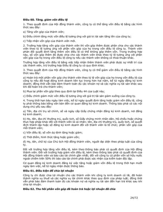 Điều 60. Tăng, giảm vốn điều lệ
1. Theo quyết định của Hội đồng thành viên, công ty có thể tăng vốn điều lệ bằng các hình
thức sau đây:
a) Tăng vốn góp của thành viên;
b) Điều chỉnh tăng mức vốn điều lệ tương ứng với giá trị tài sản tăng lên của công ty;
c) Tiếp nhận vốn góp của thành viên mới.
2. Trường hợp tăng vốn góp của thành viên thì vốn góp thêm được phân chia cho các thành
viên theo tỷ lệ tương ứng với phần vốn góp của họ trong vốn điều lệ công ty. Thành viên
phản đối quyết định tăng thêm vốn điều lệ có thể không góp thêm vốn. Trong trường hợp
này, số vốn góp thêm đó được chia cho các thành viên khác theo tỷ lệ tương ứng với phần
vốn góp của họ trong vốn điều lệ công ty nếu các thành viên không có thoả thuận khác.
Trường hợp tăng vốn điều lệ bằng việc tiếp nhận thêm thành viên phải được sự nhất trí của
các thành viên, trừ trường hợp Điều lệ công ty có quy định khác.
3. Theo quyết định của Hội đồng thành viên, công ty có thể giảm vốn điều lệ bằng các hình
thức sau đây:
a) Hoàn trả một phần vốn góp cho thành viên theo tỷ lệ vốn góp của họ trong vốn điều lệ của
công ty nếu đã hoạt động kinh doanh liên tục trong hơn hai năm, kể từ ngày đăng ký kinh
doanh; đồng thời vẫn bảo đảm thanh toán đủ các khoản nợ và các nghĩa vụ tài sản khác sau
khi đã hoàn trả cho thành viên;
b) Mua lại phần vốn góp theo quy định tại Điều 44 của Luật này;
c) Điều chỉnh giảm mức vốn điều lệ tương ứng với giá trị tài sản giảm xuống của công ty.
4. Trong thời hạn bảy ngày làm việc, kể từ ngày quyết định tăng hoặc giảm vốn điều lệ, công
ty phải thông báo bằng văn bản đến cơ quan đăng ký kinh doanh. Thông báo phải có các nội
dung chủ yếu sau đây:
a) Tên, địa chỉ trụ sở chính, số và ngày cấp Giấy chứng nhận đăng ký kinh doanh, nơi đăng
ký kinh doanh;
b) Họ, tên, địa chỉ thường trú, quốc tịch, số Giấy chứng minh nhân dân, Hộ chiếu hoặc chứng
thực hợp pháp khác đối với thành viên là cá nhân; tên, địa chỉ thường trú, quốc tịch, số quyết
định thành lập hoặc số đăng ký kinh doanh đối với thành viên là tổ chức; phần vốn góp của
mỗi thành viên;
c) Vốn điều lệ; số vốn dự định tăng hoặc giảm;
d) Thời điểm, hình thức tăng hoặc giảm vốn;
đ) Họ, tên, chữ ký của Chủ tịch Hội đồng thành viên, người đại diện theo pháp luật của công
ty.
Đối với trường hợp tăng vốn điều lệ, kèm theo thông báo phải có quyết định của Hội đồng
thành viên. Đối với trường hợp giảm vốn điều lệ, kèm theo thông báo phải có quyết định của
Hội đồng thành viên và báo cáo tài chính gần nhất; đối với công ty có phần vốn sở hữu nước
ngoài chiếm trên 50% thì báo cáo tài chính phải được xác nhận của kiểm toán độc lập.
Cơ quan đăng ký kinh doanh đăng ký việc tăng hoặc giảm vốn điều lệ trong thời hạn mười
ngày làm việc, kể từ ngày nhận được thông báo.
Điều 61. Điều kiện để chia lợi nhuận
Công ty chỉ được chia lợi nhuận cho các thành viên khi công ty kinh doanh có lãi, đã hoàn
thành nghĩa vụ thuế và các nghĩa vụ tài chính khác theo quy định của pháp luật; đồng thời
vẫn phải bảo đảm thanh toán đủ các khoản nợ và nghĩa vụ tài sản đến hạn trả khác sau khi
chia lợi nhuận.
Điều 62. Thu hồi phần vốn góp đã hoàn trả hoặc lợi nhuận đã chia


                                                                                     24/72
 