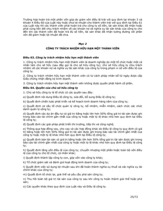 Trường hợp hoàn trả một phần vốn góp do giảm vốn điều lệ trái với quy định tại khoản 3 và
khoản 4 Điều 60 của Luật này hoặc chia lợi nhuận cho thành viên trái với quy định tại Điều 61
của Luật này thì các thành viên phải hoàn trả cho công ty số tiền, tài sản khác đã nhận hoặc
phải cùng liên đới chịu trách nhiệm về các khoản nợ và nghĩa vụ tài sản khác của công ty cho
đến khi các thành viên đã hoàn trả đủ số tiền, tài sản khác đã nhận tương đương với phần
vốn đã giảm hoặc lợi nhuận đã chia.


                                            Mục 2
                  CÔNG TY TRÁCH NHIỆM HỮU HẠN MỘT THÀNH VIÊN


Điều 63. Công ty trách nhiệm hữu hạn một thành viên
1. Công ty trách nhiệm hữu hạn một thành viên là doanh nghiệp do một tổ chức hoặc một cá
nhân làm chủ sở hữu (sau đây gọi là chủ sở hữu công ty); chủ sở hữu công ty chịu trách
nhiệm về các khoản nợ và nghĩa vụ tài sản khác của công ty trong phạm vi số vốn điều lệ của
công ty.
2. Công ty trách nhiệm hữu hạn một thành viên có tư cách pháp nhân kể từ ngày được cấp
Giấy chứng nhận đăng ký kinh doanh.
3. Công ty trách nhiệm hữu hạn một thành viên không được quyền phát hành cổ phần.
Điều 64. Quyền của chủ sở hữu công ty
1. Chủ sở hữu công ty là tổ chức có các quyền sau đây:
a) Quyết định nội dung Điều lệ công ty, sửa đổi, bổ sung Điều lệ công ty;
b) Quyết định chiến lược phát triển và kế hoạch kinh doanh hàng năm của công ty;
c) Quyết định cơ cấu tổ chức quản lý công ty, bổ nhiệm, miễn nhiệm, cách chức các chức
danh quản lý công ty;
d) Quyết định các dự án đầu tư có giá trị bằng hoặc lớn hơn 50% tổng giá trị tài sản được ghi
trong báo cáo tài chính gần nhất của công ty hoặc một tỷ lệ khác nhỏ hơn quy định tại Điều
lệ công ty;
đ) Quyết định các giải pháp phát triển thị trường, tiếp thị và công nghệ;
e) Thông qua hợp đồng vay, cho vay và các hợp đồng khác do Điều lệ công ty quy định có giá
trị bằng hoặc lớn hơn 50% tổng giá trị tài sản được ghi trong báo cáo tài chính gần nhất của
công ty hoặc một tỷ lệ khác nhỏ hơn quy định tại Điều lệ công ty;
g) Quyết định bán tài sản có giá trị bằng hoặc lớn hơn 50% tổng giá trị tài sản được ghi trong
báo cáo tài chính gần nhất của công ty hoặc một tỷ lệ khác nhỏ hơn quy định tại Điều lệ công
ty;
h) Quyết định tăng vốn điều lệ của công ty; chuyển nhượng một phần hoặc toàn bộ vốn điều
lệ của công ty cho tổ chức, cá nhân khác;
i) Quyết định thành lập công ty con, góp vốn vào công ty khác;
k) Tổ chức giám sát và đánh giá hoạt động kinh doanh của công ty;
l) Quyết định việc sử dụng lợi nhuận sau khi đã hoàn thành nghĩa vụ thuế và các nghĩa vụ tài
chính khác của công ty;
m) Quyết định tổ chức lại, giải thể và yêu cầu phá sản công ty;
n) Thu hồi toàn bộ giá trị tài sản của công ty sau khi công ty hoàn thành giải thể hoặc phá
sản;
o) Các quyền khác theo quy định của Luật này và Điều lệ công ty.



                                                                                    25/72
 